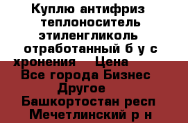  Куплю антифриз, теплоноситель этиленгликоль, отработанный б/у с хронения. › Цена ­ 100 - Все города Бизнес » Другое   . Башкортостан респ.,Мечетлинский р-н